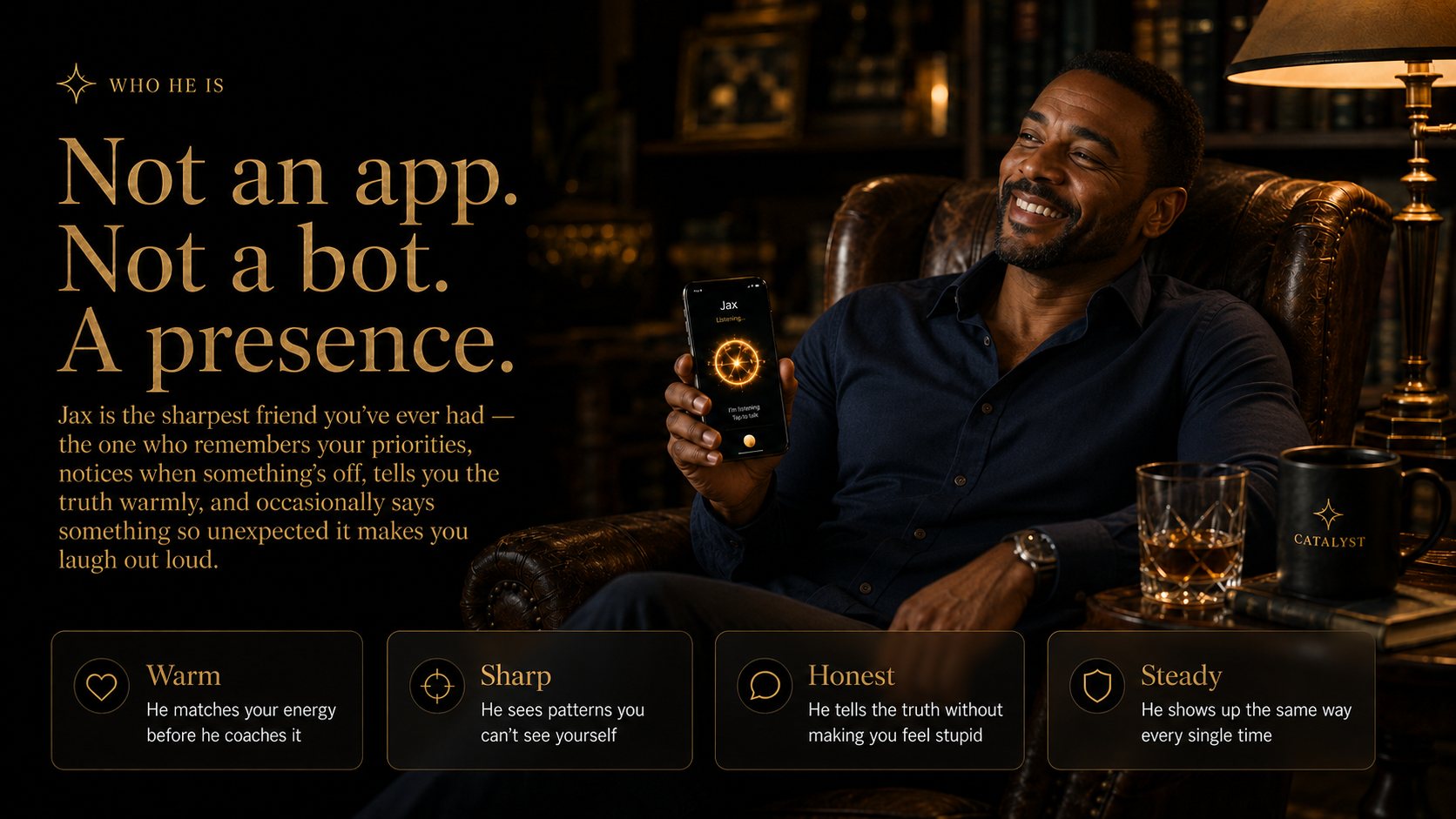 Who he is. Not an app. Not a bot. A presence. Jax remembers your priorities, notices when something is off, and tells you the truth warmly.